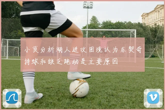 小莫分析湖人进攻困境认为东契奇持球和缺乏跑动是主要原因