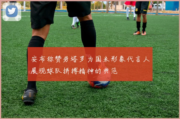 安布称赞劳塔罗为国米形象代言人展现球队拼搏精神的典范