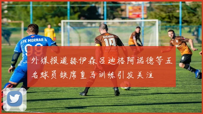 外媒报道赫伊森吕迪格阿诺德等五名球员缺席皇马训练引发关注