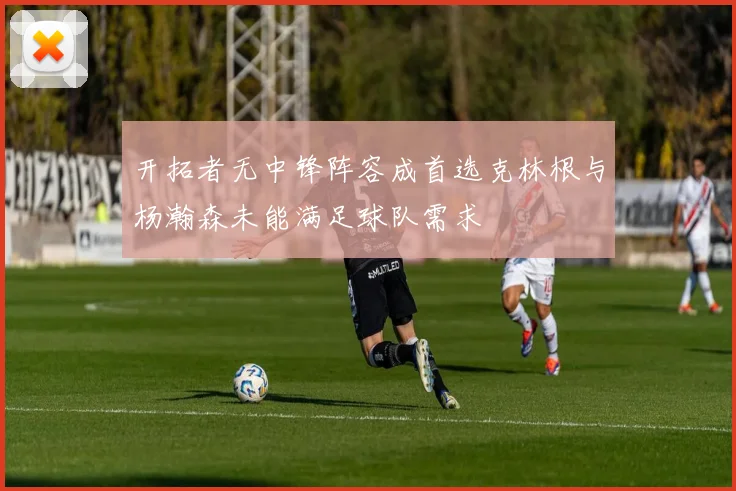 开拓者无中锋阵容成首选克林根与杨瀚森未能满足球队需求