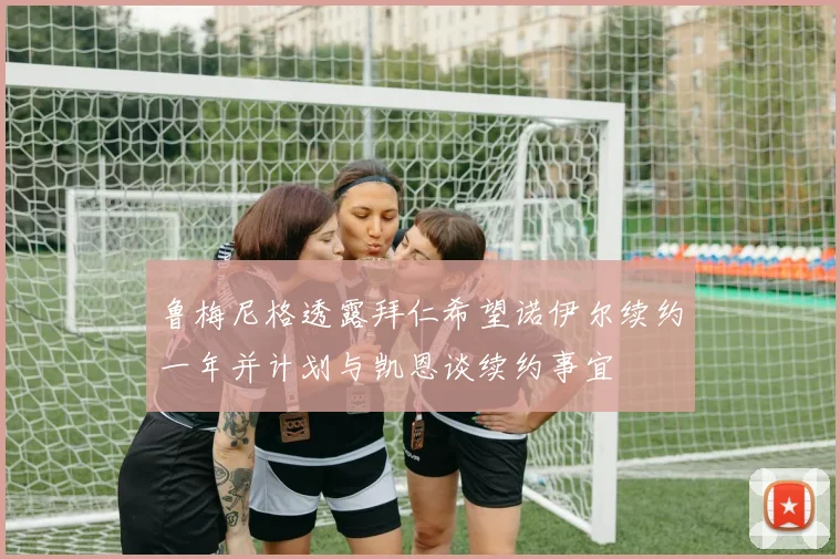 鲁梅尼格透露拜仁希望诺伊尔续约一年并计划与凯恩谈续约事宜