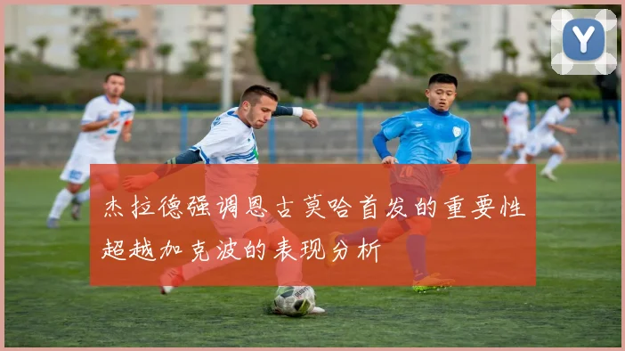 杰拉德强调恩古莫哈首发的重要性超越加克波的表现分析
