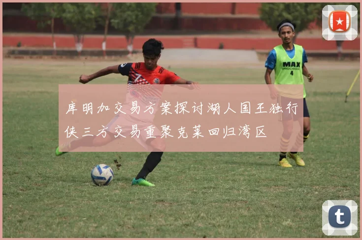 库明加交易方案探讨湖人国王独行侠三方交易重聚克莱回归湾区