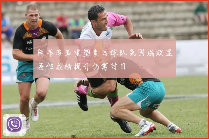 阿韦洛亚重塑皇马球队氛围成效显著但成绩提升仍需时日