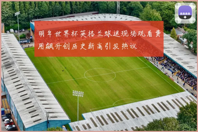 明年世界杯英格兰球迷现场观看费用飙升创历史新高引发热议