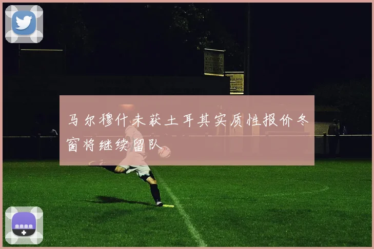马尔穆什未获土耳其实质性报价冬窗将继续留队