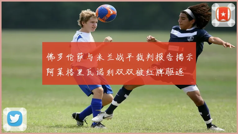 佛罗伦萨与米兰战平裁判报告揭示阿莱格里瓦诺利双双被红牌驱逐