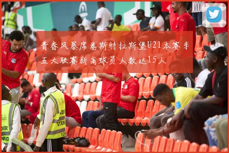 青春风暴席卷斯特拉斯堡U21本赛季五大联赛新高球员人数达15人