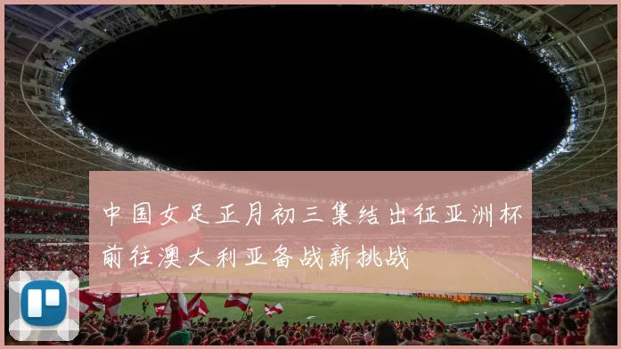 中国女足正月初三集结出征亚洲杯前往澳大利亚备战新挑战