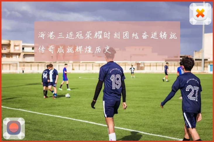 海港三连冠荣耀时刻团结奋进铸就传奇成就辉煌历史