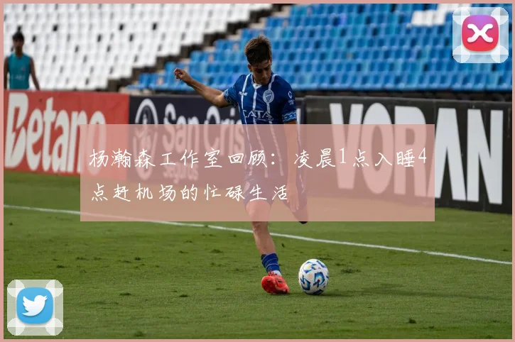 杨瀚森工作室回顾：凌晨1点入睡4点赶机场的忙碌生活