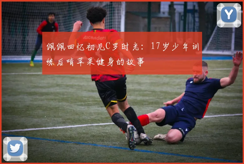 佩佩回忆初见C罗时光：17岁少年训练后啃苹果健身的故事
