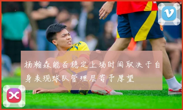 杨瀚森能否稳定上场时间取决于自身表现球队管理层寄予厚望