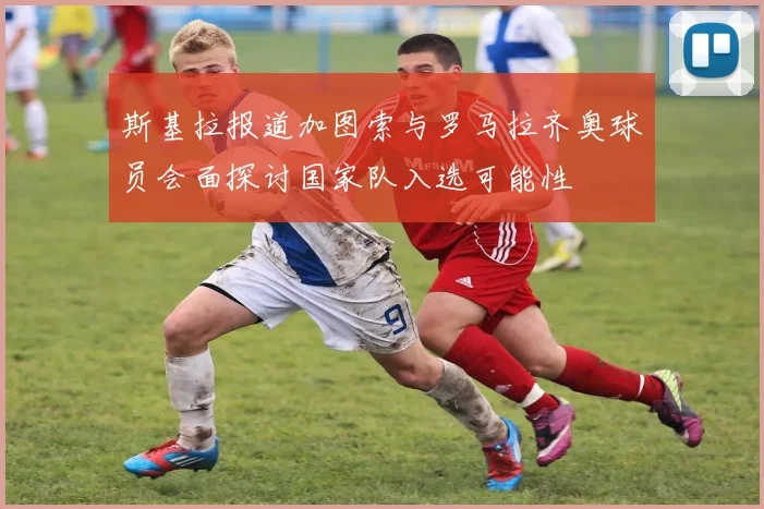 斯基拉报道加图索与罗马拉齐奥球员会面探讨国家队入选可能性